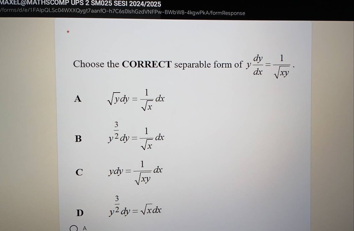 MAXEL@MATHSCOMP UPS 2 SM025 SESI 2024/2025
/forms/d/e/1FAlpQLSc04WXXQygt7aanfO-h7C6s0lshGzdVNFPw-BWbW8-4kgwPkA/formResponse
*
Choose the CORRECT separable form of y dy/dx = 1/sqrt(xy) .
A sqrt(y)dy= 1/sqrt(x) dx
B y^(frac 3)2dy= 1/sqrt(x) dx
C ydy= 1/sqrt(xy) dx
D y^(frac 3)2dy=sqrt(x)dx
A