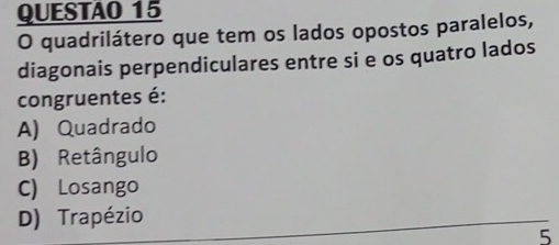 QUESTAO 15
O quadrilátero que tem os lados opostos paralelos,
diagonais perpendiculares entre si e os quatro lados
congruentes é:
A) Quadrado
B) Retângulo
C) Losango
D) Trapézio
5