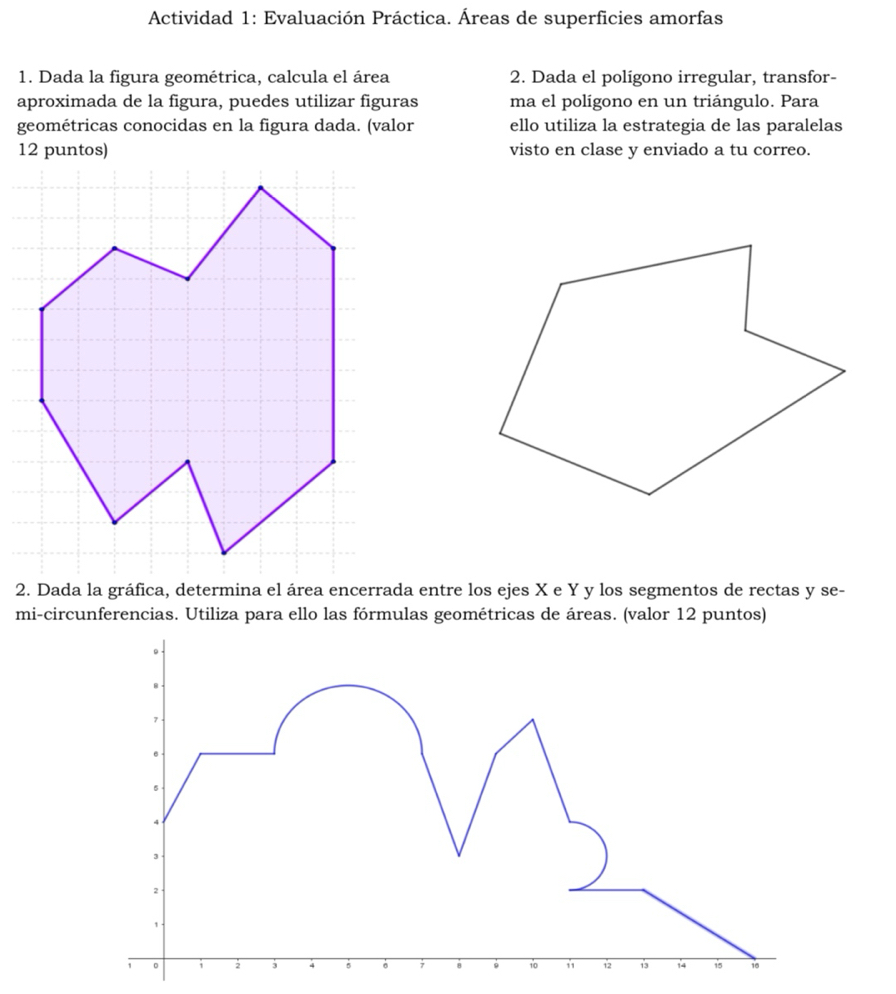 Actividad 1: Evaluación Práctica. Áreas de superficies amorfas
1. Dada la figura geométrica, calcula el área 2. Dada el polígono irregular, transfor-
aproximada de la figura, puedes utilizar figuras ma el polígono en un triángulo. Para
geométricas conocidas en la figura dada. (valor ello utiliza la estrategia de las paralelas
visto en clase y enviado a tu correo.
2. Dada la gráfica, determina el área encerrada entre los ejes X e Y y los segmentos de rectas y se-
mi-circunferencias. Utiliza para ello las fórmulas geométricas de áreas. (valor 12 puntos)
。
7
5
4
3
2
,
1 。 1 2 3 4 5 7 8 9 10 1 1 14 15 16