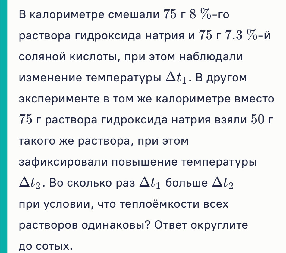 В калориметре смешали 75 г 8 % -го 
раствора гидроксида натрия и 75г 7.3 % -й 
соляной ΚислоΤы, πри эΤом наблюдали 
Изменение температуры △ t_1. В другом 
экслерименте в Том же калориметре вместо
75 г раствора гидроксида натрия взяли 50 г 
такого же раствора, πри этом 
зафиксировали повышение температуры
△ t_2. Во сколько раз △ t_1 больше △ t_2
πри условии, чτо Τеπлоёмкости всех 
растворов одинаковы? Ответ округлите 
ДO CoTblX.