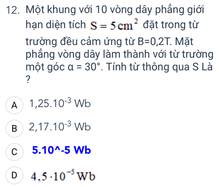 Một khung với 10 vòng dây phẳng giới
hạn diện tích S=5cm^2 đặt trong từ
trường đều cảm ứng từ B=0,2T. Mặt
phẳng vòng dây làm thành với từ trường
một góc a=30°. Tính từ thông qua S Là
?
A 1,25.10^(-3)Wb
B 2,17.10^(-3)Wb
C 5.10^(wedge)-5Wb
D 4,5· 10^(-5)Wb