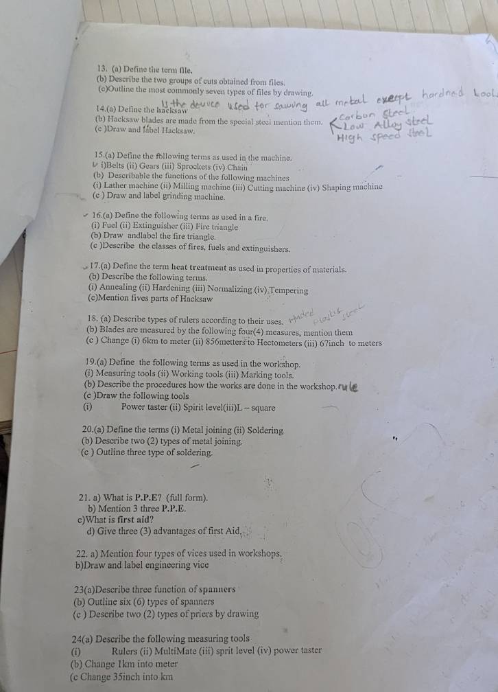 Define the term fle.
(b) Describe the two groups of cuts obtained from files
(c)Outline the most commonly seven types of files by drawing.
14.(a) Define the hacksaw
(b) Hacksaw blades are made from the special steei mention them.
(c )Draw and fabel Hacksaw.
15.(a) Define the following terms as used in the machine.
レ i)Belts (ii) Gears (iii) Sprockets (iv) Chain
(b) Describable the functions of the following machines
(i) Lather machine (ii) Milling machine (iii) Cutting machine (iv) Shaping machine
(c ) Draw and label grinding machine.
16.(a) Define the following terms as used in a fire
(i) Fuel (ii) Extinguisher (iii) Fire triangle
(b) Draw andlabel the fire triangle.
(c )Describe the classes of fires, fuels and extinguishers.
17.(a) Define the term heat treatment as used in properties of materials.
(b) Describe the following terms
(i) Annealing (ii) Hardening (iii) Normalizing (iv) Tempering
(c)Mention fives parts of Hacksaw
18. (a) Describe types of rulers according to their uses.
(b) Blades are measured by the following four(4) measures, mention them
(c ) Change (i) 6km to meter (ii) 856metters to Hectometers (iii) 67inch to meters
19.(a) Define the following terms as used in the workshop.
(i) Measuring tools (ii) Working tools (iii) Marking tools.
(b) Describe the procedures how the works are done in the workshop. 
(c )Draw the following tools
(i) Power taster (ii) Spirit level(iii)L - square
20.(a) Define the terms (i) Metal joining (ii) Soldering
(b) Describe two (2) types of metal joining.
(c ) Outline three type of soldering.
21. a) What is P.P.E? (full form).
b) Mention 3 three P.P.E.
c)What is first aid?
d) Give three (3) advantages of first Aid.
22. a) Mention four types of vices used in workshops.
b)Draw and label engineering vice
23(a)Describe three function of spanners
(b) Outline six (6) types of spanners
(c ) Describe two (2) types of priers by drawing
24(a) Describe the following measuring tools
(i)  Rulers (ii) MultiMate (iii) sprit level (iv) power taster
(b) Change 1km into meter
(c Change 35inch into km