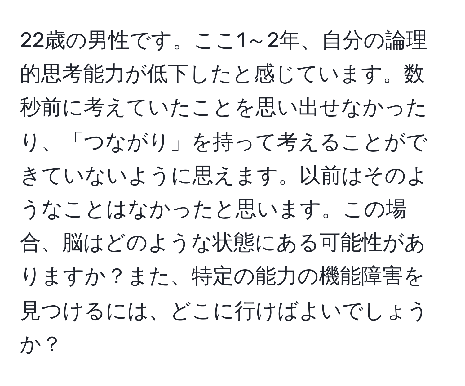 22歳の男性です。ここ1～2年、自分の論理的思考能力が低下したと感じています。数秒前に考えていたことを思い出せなかったり、「つながり」を持って考えることができていないように思えます。以前はそのようなことはなかったと思います。この場合、脳はどのような状態にある可能性がありますか？また、特定の能力の機能障害を見つけるには、どこに行けばよいでしょうか？