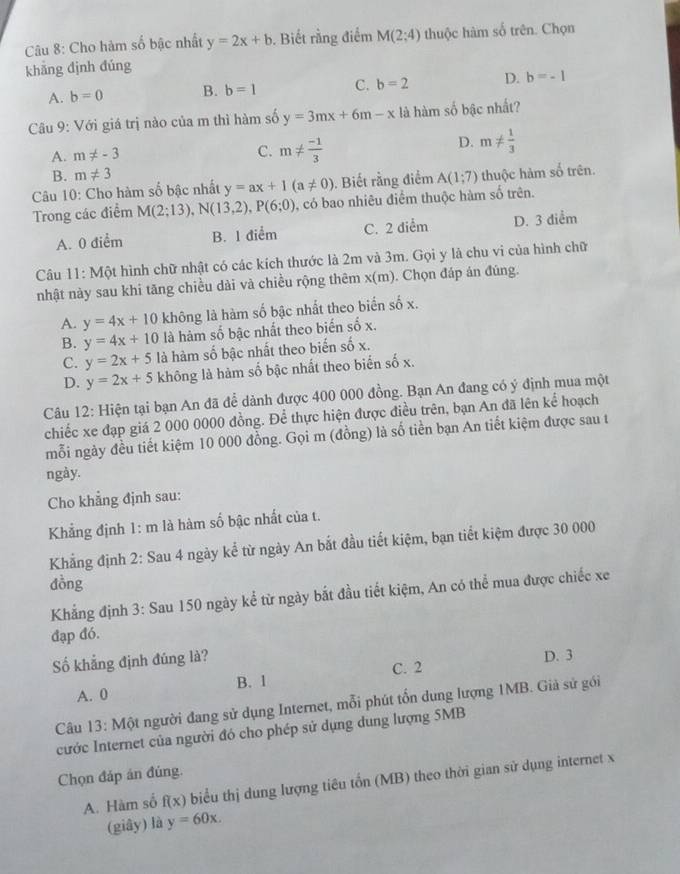 Cho hàm số bậc nhất y=2x+b. Biết rằng điểm M(2:4) thuộc hàm số trên. Chọn
khǎng đjnh đúng
A. b=0 B. b=1 C. b=2 D. b=-1
Câu 9: Với giá trị nào của m thì hàm số y=3mx+6m-x là hàm số bậc nhất?
A. m!= -3 C. m!=  (-1)/3 
D. m!=  1/3 
B. m!= 3
Câu 10: Cho hàm số bậc nhất y=ax+1(a!= 0). Biết rằng điểm A(1;7) thuộc hàm số trên.
Trong các điểm M(2;13),N(13,2),P(6;0) , có bao nhiêu điểm thuộc hàm số trên.
A. 0 điểm B. 1 điểm C. 2 diểm D. 3 diểm
Câu 11: Một hình chữ nhật có các kích thước là 2m và 3m. Gọi y là chu vi của hình chữ
nhật này sau khi tăng chiều dài và chiều rộng thêm x(m). Chọn đáp án đúng.
A. y=4x+10 không là hàm số bậc nhất theo biển số x.
B. y=4x+10 là hàm số bậc nhất theo biến số x.
C. y=2x+5 là hàm số bậc nhất theo biến số x.
D. y=2x+5 không là hàm số bậc nhất theo biển số x.
Câu 12: Hiện tại bạn An đã để dành được 400 000 đồng. Bạn An đang có ý định mua một
chiếc xe đạp giá 2 000 0000 đồng. Để thực hiện được điều trên, bạn An đã lên kể hoạch
mỗi ngày đều tiết kiệm 10 000 đồng. Gọi m (đồng) là số tiền bạn An tiết kiệm được sau t
ngày.
Cho khẳng định sau:
Khẳng định 1: m là hàm số bậc nhất của t.
Khẳng định 2: Sau 4 ngày kể từ ngày An bắt đầu tiết kiệm, bạn tiết kiệm được 30 000
đồng
Khẳng định 3: Sau 150 ngày kể từ ngày bắt đầu tiết kiệm, An có thể mua được chiếc xe
đạp đó.
Số khẳng định đúng là? D. 3
A. 0 B. 1 C. 2
Câu 13: Một người đang sử dụng Internet, mỗi phút tổn dung lượng 1MB. Giả sử gói
cước Internet của người đó cho phép sử dụng dung lượng 5MB
Chọn đáp án đúng.
A. Hàm số f(x) biểu thị dung lượng tiêu tổn (MB) theo thời gian sử dụng internet x
(giây) là y=60x.