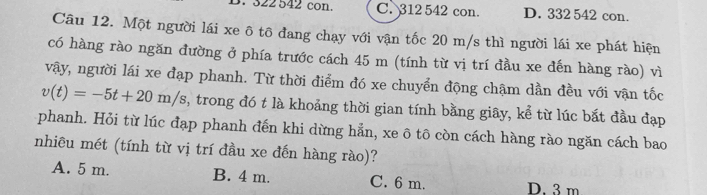 322 542 con. C. 312 542 con. D. 332 542 con.
Câu 12. Một người lái xe ô tô đang chạy với vận tốc 20 m/s thì người lái xe phát hiện
có hàng rào ngăn đường ở phía trước cách 45 m (tính từ vị trí đầu xe đến hàng rào) vì
vậy, người lái xe đạp phanh. Từ thời điểm đó xe chuyển động chậm dần đều với vận tốc
v(t)=-5t+20m/s , trong đó t là khoảng thời gian tính bằng giây, kể từ lúc bắt đầu đạp
phanh. Hỏi từ lúc đạp phanh đến khi dừng hẳn, xe ô tô còn cách hàng rào ngăn cách bao
nhiêu mét (tính từ vị trí đầu xe đến hàng rào)?
A. 5 m. B. 4 m. C. 6 m. D. 3 m