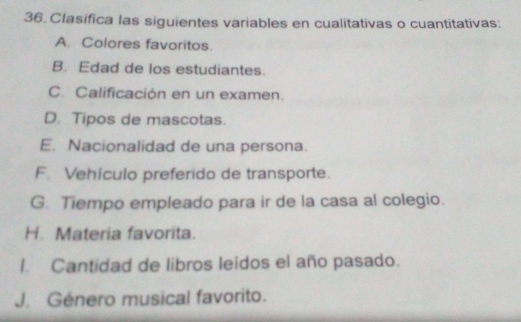 Clasifica las siguientes variables en cualitativas o cuantitativas: 
A. Colores favoritos. 
B. Edad de los estudiantes. 
C. Calificación en un examen. 
D. Tipos de mascotas. 
E. Nacionalidad de una persona. 
F. Vehículo preferido de transporte. 
G. Tiempo empleado para ir de la casa al colegio. 
H. Materia favorita. 
1. Cantidad de libros leídos el año pasado. 
J. Género musical favorito.