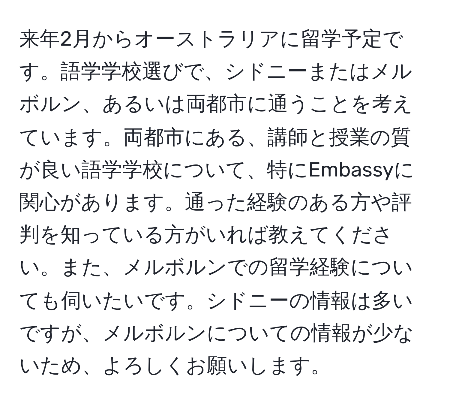 来年2月からオーストラリアに留学予定です。語学学校選びで、シドニーまたはメルボルン、あるいは両都市に通うことを考えています。両都市にある、講師と授業の質が良い語学学校について、特にEmbassyに関心があります。通った経験のある方や評判を知っている方がいれば教えてください。また、メルボルンでの留学経験についても伺いたいです。シドニーの情報は多いですが、メルボルンについての情報が少ないため、よろしくお願いします。