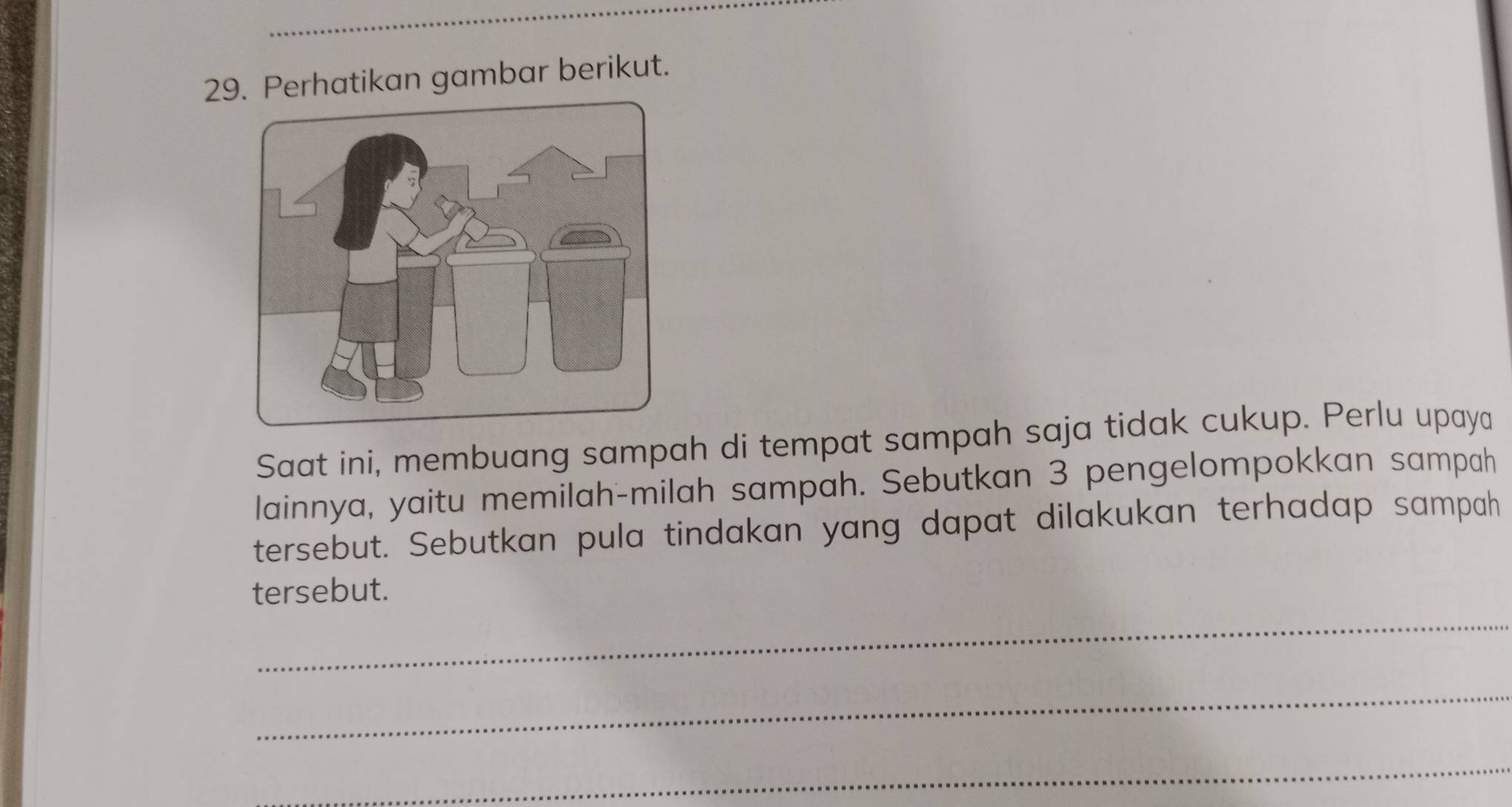 Perhatikan gambar berikut. 
Saat ini, membuang sampah di tempat sampah saja tidak cukup. Perlu upaya 
lainnya, yaitu memilah-milah sampah. Sebutkan 3 pengelompokkan sampah 
tersebut. Sebutkan pula tindakan yang dapat dilakukan terhadap sampah 
_ 
tersebut. 
_ 
_