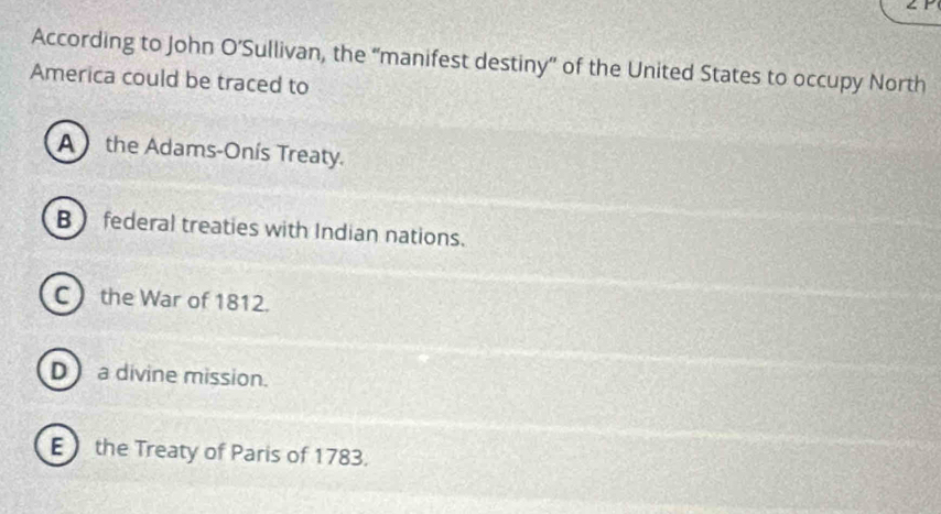 According to John O’Sullivan, the “manifest destiny” of the United States to occupy North
America could be traced to
A  the Adams-Onís Treaty.
B federal treaties with Indian nations.
C the War of 1812.
D)a divine mission.
E) the Treaty of Paris of 1783.