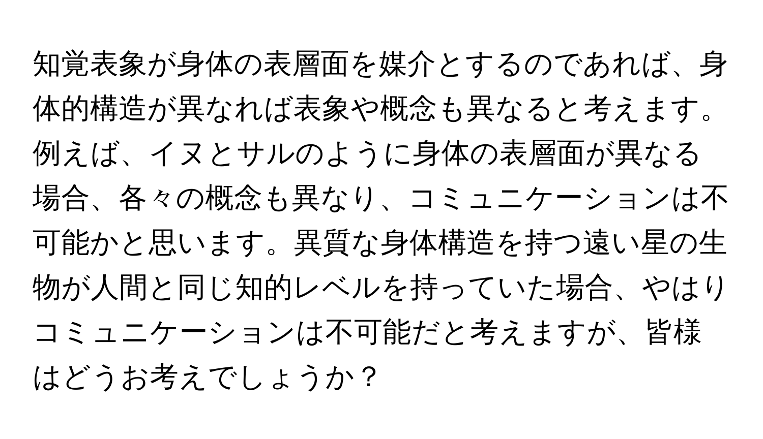 知覚表象が身体の表層面を媒介とするのであれば、身体的構造が異なれば表象や概念も異なると考えます。例えば、イヌとサルのように身体の表層面が異なる場合、各々の概念も異なり、コミュニケーションは不可能かと思います。異質な身体構造を持つ遠い星の生物が人間と同じ知的レベルを持っていた場合、やはりコミュニケーションは不可能だと考えますが、皆様はどうお考えでしょうか？