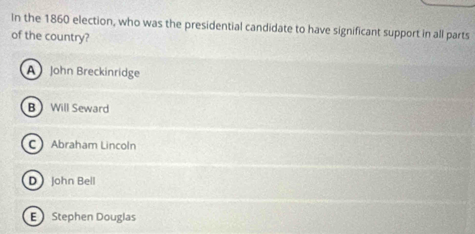 In the 1860 election, who was the presidential candidate to have significant support in all parts
of the country?
A John Breckinridge
B Will Seward
C Abraham Lincoln
D John Bell
E Stephen Douglas