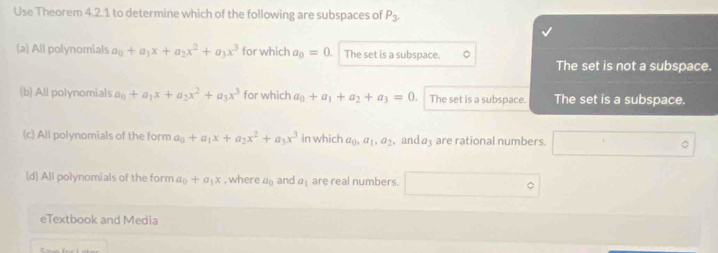 Use Theorem 4.2.1 to determine which of the following are subspaces of P_3.
(a) All polynomials a_0+a_1x+a_2x^2+a_3x^3 for which a_0=0. The set is a subspace.
The set is not a subspace.
(b) All polynomials a_0+a_1x+a_2x^2+a_3x^3 for which a_0+a_1+a_2+a_3=0 The set is a subspace. The set is a subspace.
(c) All polynomials of the form a_0+a_1x+a_2x^2+a_3x^3 in which a_0, a_1, a_2, and a3 are rational numbers. □°
(d) All polynomials of the form a_0+a_1x , where a_0 and a_1 are real numbers. □°
eTextbook and Media