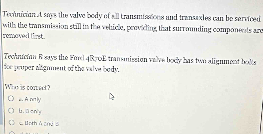 Technician A says the valve body of all transmissions and transaxles can be serviced
with the transmission still in the vehicle, providing that surrounding components are
removed first.
Technician B says the Ford 4R70E transmission valve body has two alignment bolts
for proper alignment of the valve body.
Who is correct?
a. A only
b. B only
c. Both A and B