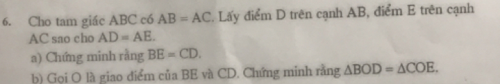 Cho tam giác ABC có AB=AC Lấy điểm D trên cạnh AB, điểm E trên cạnh
AC sao cho AD=AE. 
a) Chứng minh rằng BE=CD. 
b) Gọi O là giao điểm của BE và CD. Chứng minh rằng △ BOD=△ COE.