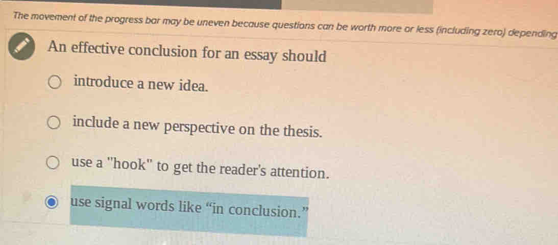 The movement of the progress bar may be uneven because questions can be worth more or less (including zero) depending
An effective conclusion for an essay should
introduce a new idea.
include a new perspective on the thesis.
use a 'hook' to get the reader's attention.
use signal words like “in conclusion.”