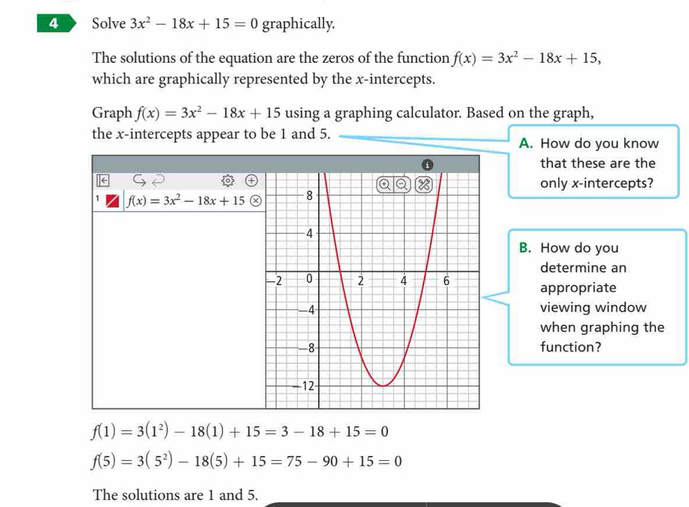 Solve 3x^2-18x+15=0 graphically. 
The solutions of the equation are the zeros of the function f(x)=3x^2-18x+15, 
which are graphically represented by the x-intercepts. 
Graph f(x)=3x^2-18x+15 using a graphing calculator. Based on the graph, 
the x-intercepts appear to be 1 and 5. 
A. How do you know 
that these are the 
only x-intercepts?
f(x)=3x^2-18x+15
B. How do you 
determine an 
appropriate 
viewing window 
when graphing the 
function?
f(1)=3(1^2)-18(1)+15=3-18+15=0
f(5)=3(5^2)-18(5)+15=75-90+15=0
The solutions are 1 and 5.