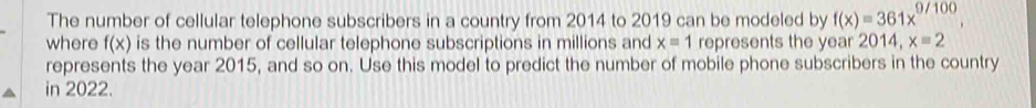 The number of cellular telephone subscribers in a country from 2014 to 2019 can be modeled by f(x)=361x^(9/100), 
where f(x) is the number of cellular telephone subscriptions in millions and x=1 represents the year 2014, x=2
represents the year 2015, and so on. Use this model to predict the number of mobile phone subscribers in the country 
in 2022.