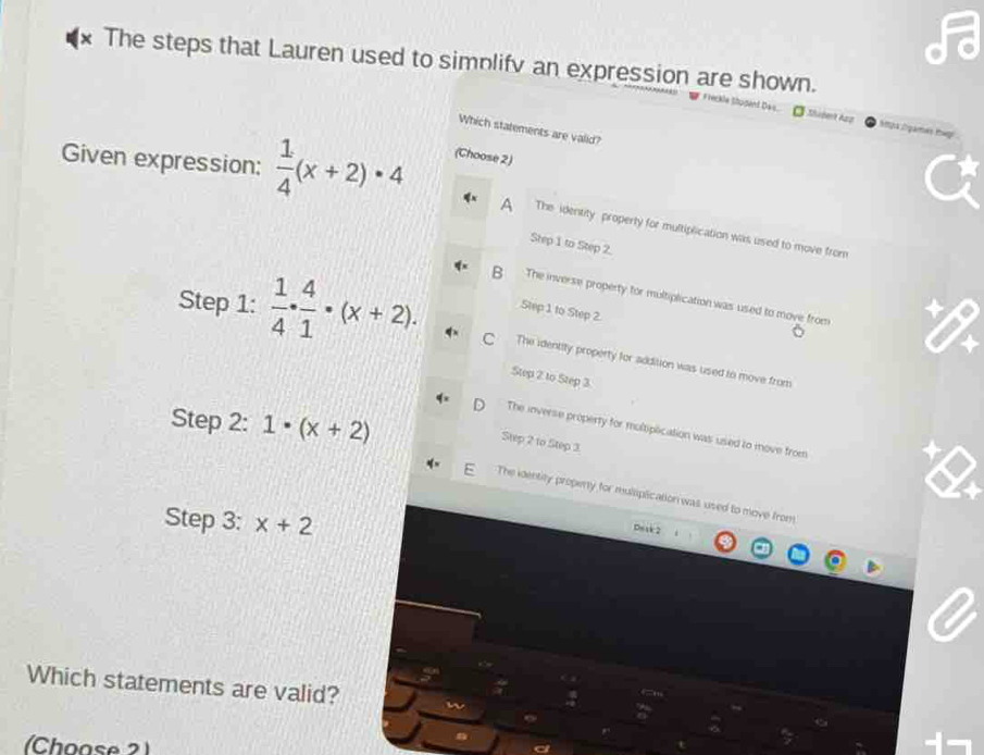 The steps that Lauren used to simplifv an expression are shown.
Île Stopent Dais. Shudet App Spa Sgamés Iag
Which statements are valid?
Given expression:  1/4 (x+2)· 4 (Choose 2)
A The identity property for multiplication was used to move from
Step 1 to Step 2.
B The inverse property for multiplication was used to move from
Step 1 to Step 2.
Step 1 :  1/4 ·  4/1 · (x+2). C The identity property for addition was used to move from
Step 2 to Step 3
Step 2 : 1· (x+2)
The inverse property for moltiplication was used to move from
Step 2 to Step 3
The identity property for muliplication was used to move from
Step 3 : x+2
Deak 2
Which statements are valid?
(Choose 2)