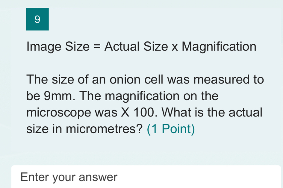 Image Size = Actual Size x Magnification 
The size of an onion cell was measured to 
be 9mm. The magnification on the 
microscope was X 100. What is the actual 
size in micrometres? (1 Point) 
Enter your answer