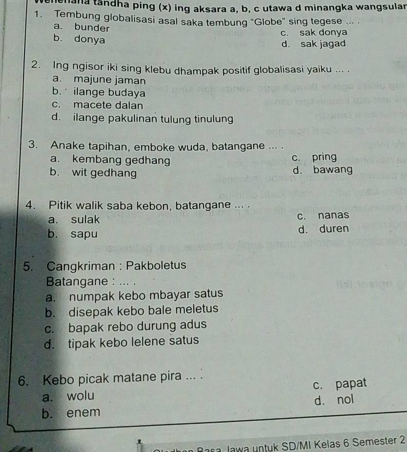 hana tandha ping (x) ing aksara a, b, c utawa d minangka wangsular
1. Tembung globalisasi asal saka tembung “Globe” sing tegese ... .
a. bunder
c. sak donya
b. donya
d. sak jagad
2. Ing ngisor iki sing klebu dhampak positif globalisasi yaiku ... .
a. majune jaman
b. ilange budaya
c. macete dalan
d. ilange pakulinan tulung tinulung
3. Anake tapihan, emboke wuda, batangane ... .
a. kembang gedhang c. pring
b. wit gedhang d. bawang
4. Pitik walik saba kebon, batangane ... .
a. sulak c. nanas
b. sapu d. duren
5. Cangkriman : Pakboletus
Batangane : ... .
a. numpak kebo mbayar satus
b. disepak kebo bale meletus
c. bapak rebo durung adus
d. tipak kebo lelene satus
6. Kebo picak matane pira ...
a. wolu c. papat
b. enem d. nol
Jawa untuk SD/MI Kelas 6 Semester 2