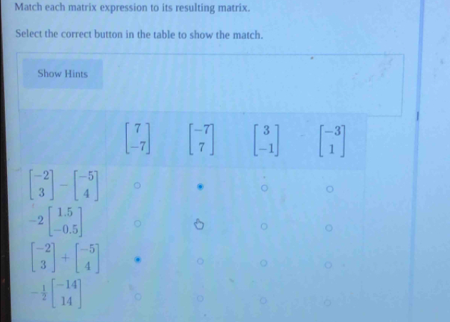 Match each matrix expression to its resulting matrix.
Select the correct button in the table to show the match.
Show Hints
beginbmatrix 7 -7endbmatrix beginbmatrix -7 7endbmatrix beginbmatrix 3 -1endbmatrix beginbmatrix -3 1endbmatrix
beginbmatrix -2 3endbmatrix -beginbmatrix -5 4endbmatrix
-2beginbmatrix 1.5 -0.5endbmatrix
beginbmatrix -2 3endbmatrix +beginbmatrix -5 4endbmatrix
- 1/2 beginbmatrix -14 14endbmatrix