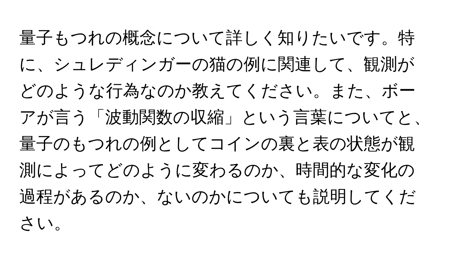 量子もつれの概念について詳しく知りたいです。特に、シュレディンガーの猫の例に関連して、観測がどのような行為なのか教えてください。また、ボーアが言う「波動関数の収縮」という言葉についてと、量子のもつれの例としてコインの裏と表の状態が観測によってどのように変わるのか、時間的な変化の過程があるのか、ないのかについても説明してください。