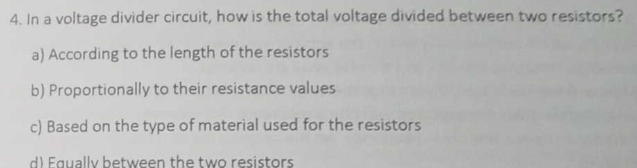 In a voltage divider circuit, how is the total voltage divided between two resistors?
a) According to the length of the resistors
b) Proportionally to their resistance values
c) Based on the type of material used for the resistors
d) Faually between the two resistors