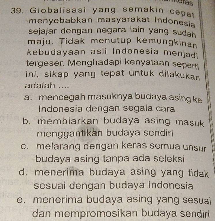 nkeras
39. Globalisasi yang semakin cepat
menyebabkan masyarakat Indonesia
sejajar dengan negara lain yang sudah 
maju. Tidak menutup kemungkinan
kebudayaan asli Indonesia menjadi
tergeser. Menghadapi kenyataan seperti
ini, sikap yang tepat untuk dilakukan
adalah ....
a. mencegah masuknya budaya asing ke
Indonesia dengan segala cara
b. membiarkan budaya asing masuk
menggantikan budaya sendiri
c. melarang dengan keras semua unsur
budaya asing tanpa ada seleksi
d. menerima budaya asing yang tidak
sesuai dengan budaya Indonesia
e. menerima budaya asing yang sesuai
dan mempromosikan budaya sendiri