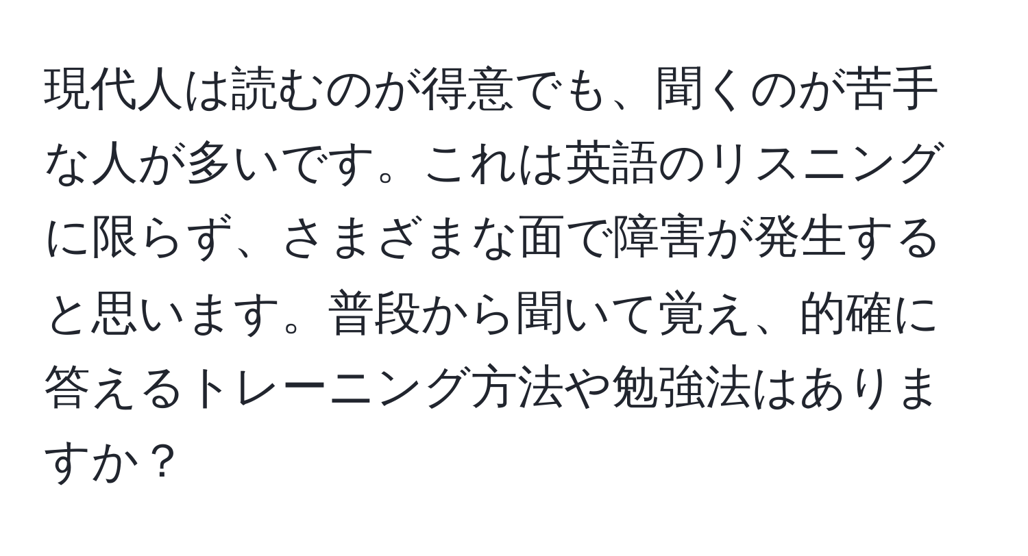 現代人は読むのが得意でも、聞くのが苦手な人が多いです。これは英語のリスニングに限らず、さまざまな面で障害が発生すると思います。普段から聞いて覚え、的確に答えるトレーニング方法や勉強法はありますか？