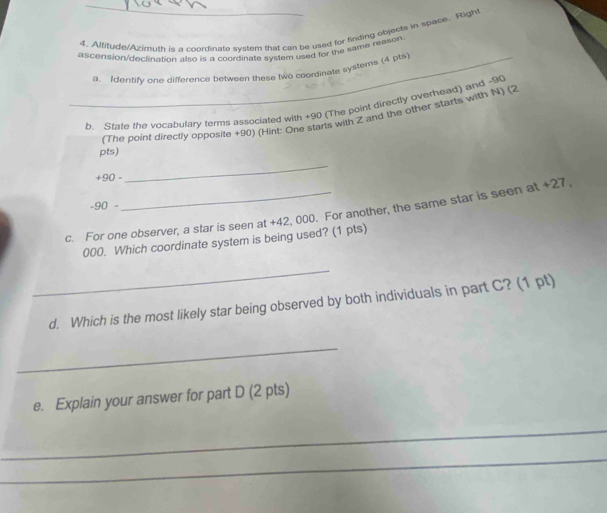 Altitude/Azimuth is a coordinate system that can be used for finding objects in space. Right 
ascension/declination also is a coordinate system used for the same reason. 
_a. Identify one difference between these two coordinate systems (4 pts) 
b. State the vocabulary terms associated with +90 (The point directly overhead) and -90
(The point directly opposite +90) (Hint: One starts with Z and the other starts with N) (2 
pts)
+90 - 
_
-90 - 
c. For one observer, a star is seen at +42, 000. For another, the same star is seen at +27
000. Which coordinate system is being used? (1 pts) 
_ 
d. Which is the most likely star being observed by both individuals in part C? (1 pt) 
_ 
e. Explain your answer for part D (2 pts) 
_ 
_