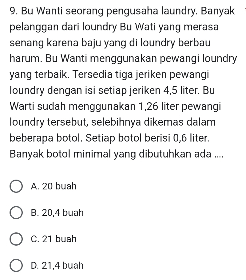 Bu Wanti seorang pengusaha laundry. Banyak
pelanggan dari loundry Bu Wati yang merasa
senang karena baju yang di loundry berbau
harum. Bu Wanti menggunakan pewangi loundry
yang terbaik. Tersedia tiga jeriken pewangi
loundry dengan isi setiap jeriken 4,5 liter. Bu
Warti sudah menggunakan 1,26 liter pewangi
loundry tersebut, selebihnya dikemas dalam
beberapa botol. Setiap botol berisi 0,6 liter.
Banyak botol minimal yang dibutuhkan ada ....
A. 20 buah
B. 20,4 buah
C. 21 buah
D. 21, 4 buah