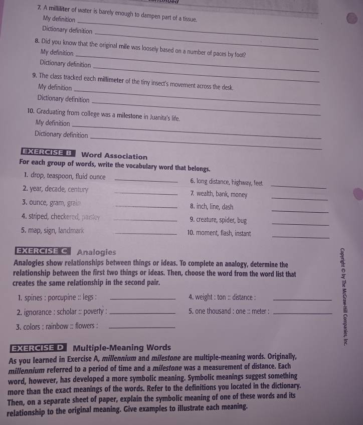 mued 
7. A milliliter of water is barely enough to dampen part of a tissue. 
My definition_ 
_ 
Dictionary definition 
8. Did you know that the original mile was loosely based on a number of paces by foot? 
My definition_ 
_ 
Dictionary definition 
9. The class tracked each millimeter of the tiny insect's movement across the desk. 
My definition 
_ 
_ 
Dictionary definition 
10. Graduating from college was a milestone in Juanita's life. 
My definition 
_ 
_ 
Dictionary definition 
EXERCISE B Word Association 
For each group of words, write the vocabulary word that belongs. 
1. drop, teaspoon, fluid ounce _6. long distance, highway, feet 
_ 
2. year, decade, century _7. wealth, bank, money 
_ 
3. ounce, gram, grain _8. inch, line, dash 
_ 
4. striped, checkered, paisley _9. creature, spider, bug_ 
5. map, sign, landmark _10. moment, flash, instant 
_ 
EXERCISE C Analogies 
Analogies show relationships between things or ideas. To complete an analogy, determine the 
relationship between the first two things or ideas. Then, choose the word from the word list that 
creates the same relationship in the second pair. 
1. spines : porcupine :: legs : _4. weight : ton :: distance :_ 
2. ignorance : scholar :: poverty : _5. one thousand : one :: meter :_ 
3. colors : rainbow :: flowers :_ 
EXERCISE D Multiple-Meaning Words 
As you learned in Exercise A, millennium and milestone are multiple-meaning words. Originally, 
millennium referred to a period of time and a milestone was a measurement of distance. Each 
word, however, has developed a more symbolic meaning. Symbolic meanings suggest something 
more than the exact meanings of the words. Refer to the definitions you located in the dictionary. 
Then, on a separate sheet of paper, explain the symbolic meaning of one of these words and its 
relationship to the original meaning. Give examples to illustrate each meaning.