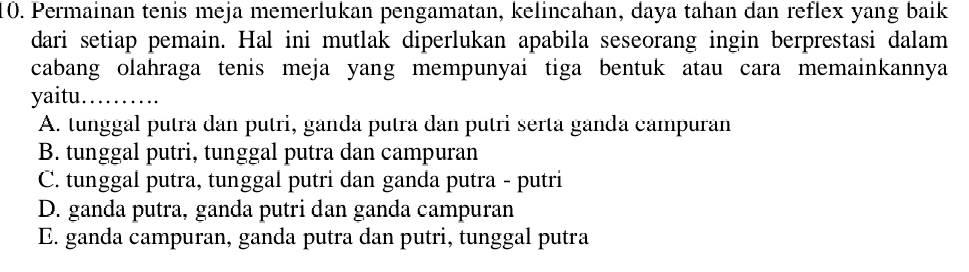 Permainan tenis meja memerlukan pengamatan, kelincahan, daya tahan dan reflex yang baik
dari setiap pemain. Hal ini mutlak diperlukan apabila seseorang ingin berprestasi dalam
cabang olahraga tenis meja yang mempunyai tiga bentuk atau cara memainkannya
yaitu._
A. tunggal putra dan putri, ganda putra dan putri serta ganda campuran
B. tunggal putri, tunggal putra dan campuran
C. tunggal putra, tunggal putri dan ganda putra - putri
D. ganda putra, ganda putri dan ganda campuran
E. ganda campuran, ganda putra dan putri, tunggal putra