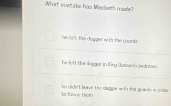 What mistake has Macbeth made?
he left the dagger with the guards
he left the dagger in King Duncan's bedroom
he didn't leave the dagger with the guards in order
to frame them