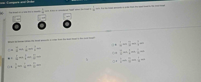 ons: Compare and Order
The tread on a new fire is ususily  5/10  inch. A tife is considered "bald" when the tread is  1/16  inch. Pul lhe tread amounts in order from the least tread to the mest tread
 11/12   1/16  +c 3  1/8 
Which list below shows the tread amounts in order from the least tread to the most fread?
) D. nch inch
A  11/32  inch  1/16  inch  3/8  inch  1/16   11/32   3/8 r
D  11/32  inch.  3/8  inch frac 10rcm
C  1/16  inc h  3/8  inch  11/32  inch
F  3/8  inch  11/32  inch  1/10 nch
() E.  3/8  inch  7/16  inch  11/32  inch