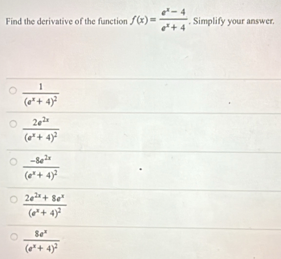 Find the derivative of the function f(x)= (e^x-4)/e^x+4 . Simplify your answer.
frac 1(e^x+4)^2
frac 2e^(2x)(e^x+4)^2
frac -8e^(2x)(e^x+4)^2
frac 2e^(2x)+8e^x(e^x+4)^2
frac 8e^x(e^x+4)^2