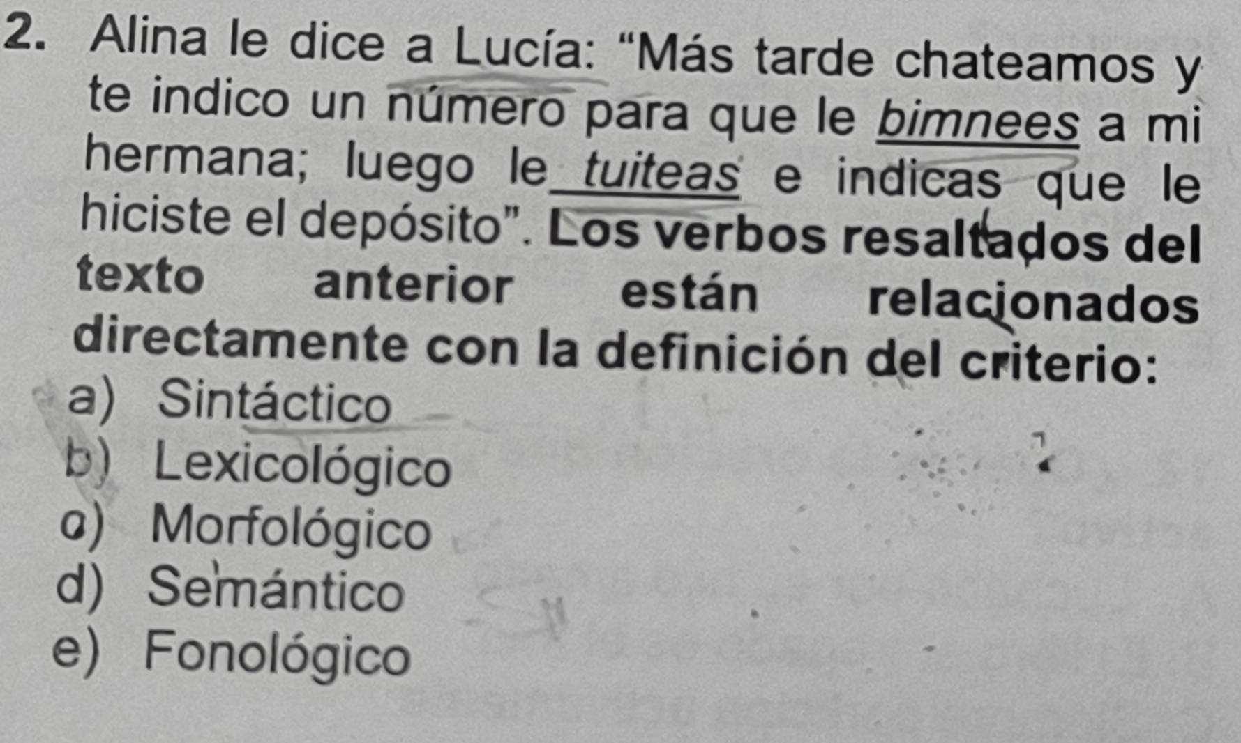 Alina le dice a Lucía: "Más tarde chateamos y
te indico un número para que le bimnees a mi
hermana; luego le tuiteas e indicas que le
hiciste el depósito". Los verbos resaltados del
texto anterior relacionados
están
directamente con la definición del criterio:
a) Sintáctico
b) Lexicológico
a) Morfológico
d) Semántico
e) Fonológico