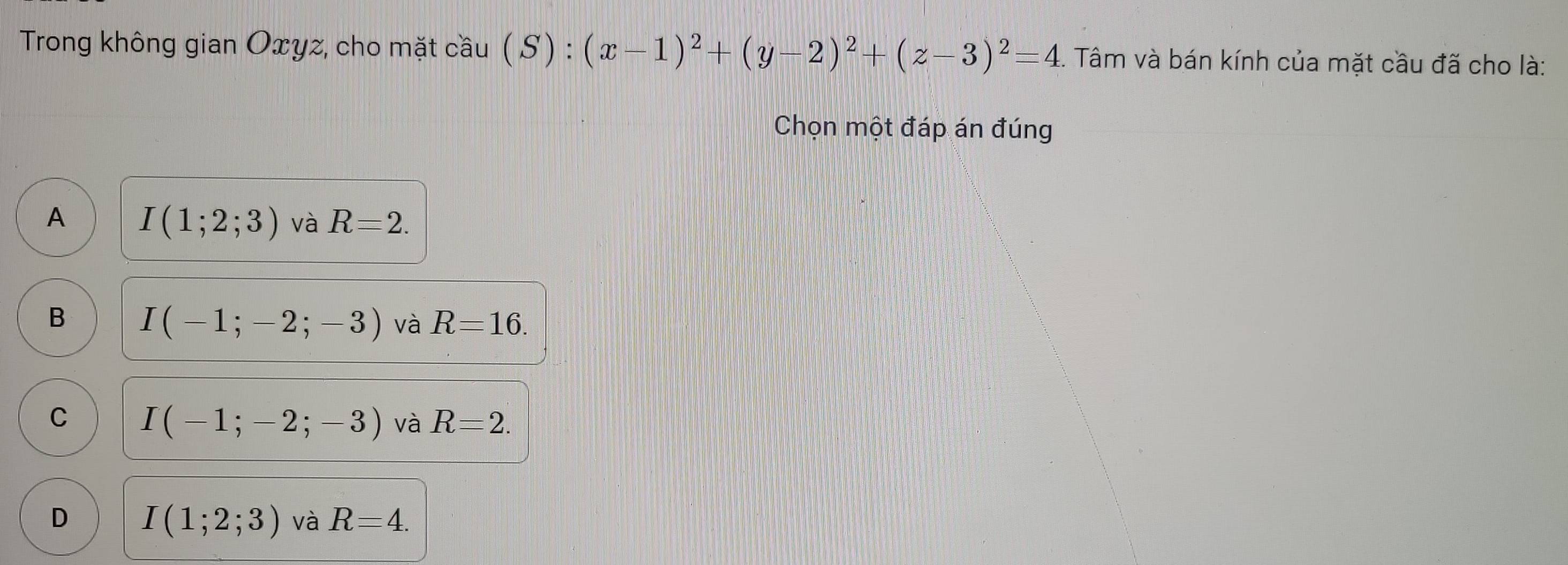 Trong không gian Oxyz, cho mặt cầu cwidehat au(S):(x-1)^2+(y-2)^2+(z-3)^2=4. Tâm và bán kính của mặt cầu đã cho là:
Chọn một đáp án đúng
A I(1;2;3) và R=2.
B I(-1;-2;-3) và R=16.
C I(-1;-2;-3) và R=2.
D I(1;2;3) và R=4.