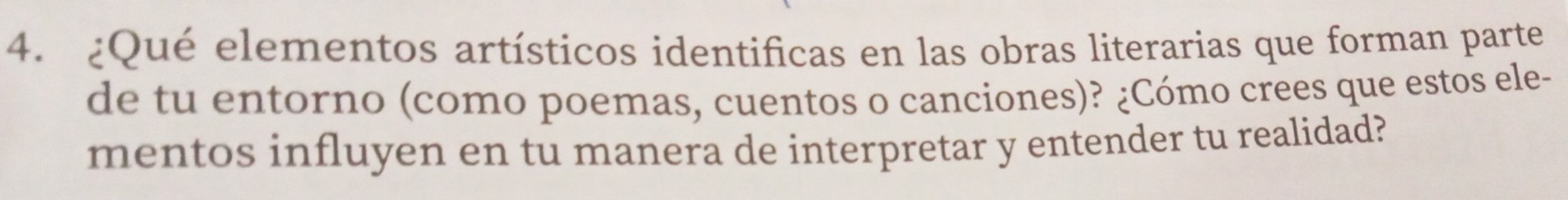 ¿Qué elementos artísticos identificas en las obras literarias que forman parte 
de tu entorno (como poemas, cuentos o canciones)? ¿Cómo crees que estos ele- 
mentos influyen en tu manera de interpretar y entender tu realidad?