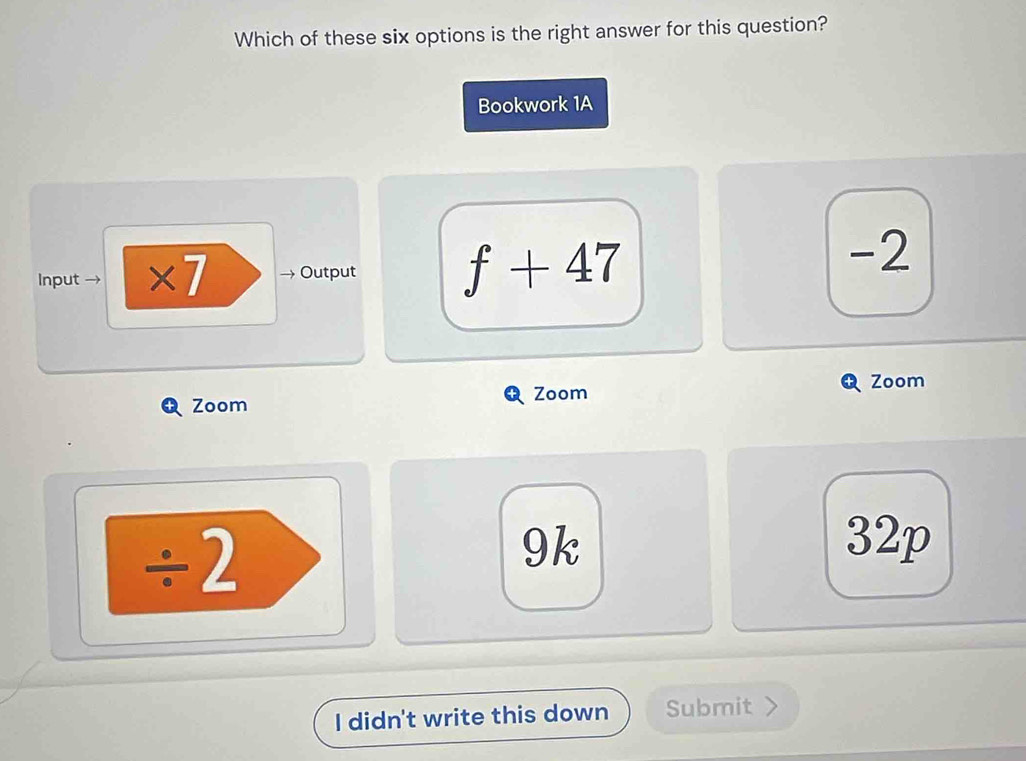 Which of these six options is the right answer for this question? 
Bookwork 1A 
Input → ×7 → Output f+47
-2
Zoom Zoom Zoom 
/ 2 
9k 32p 
I didn't write this down Submit 、