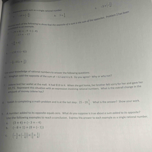 ak as «Anu
c. -3+(- 1/6 )
mepresent each sum as a single rational numbe
-14+(- 8/9 ) b. 7+ 1/9 
completed as an example. lewrite each of the following to show that the opposite of a sum is the sum of the opposites. Problem 2 has beer
-(9+8)=-9+(-8)
-17=-1 7
3. -( 1/4 +6)
4. -(10+(-6))
5. -((-55)+ 1/2 )
Use your knowledge of rational numbers to answer the following questions.
6. Meghan said the opposite of the sum of —12 and 4 is 8. Do you agree? Why or why not?
7. Jolene lost her wallet at the mall. It had $10 in it. When she got home, her brother felt sorry for her and gave her
$5.75. Represent this situation with an expression involving rational numbers. What is the overall change in the
amount of money Jolene has?
8. Isalah is completing a math problem and is at the last step: 25-28 1/5 . What is the answer? Show your work.
9. A number added to its opposite equals zero. What do you suppose is true about a sum added to its opposite?
Use the following examples to reach a conclusion. Express the answer to each example as a single rational number.
a. (3+4)+(-3+-4)
b. (-8+1)+(8+(-1))
C. (- 1/2 +(- 1/4 ))+( 1/2 + 1/4 )