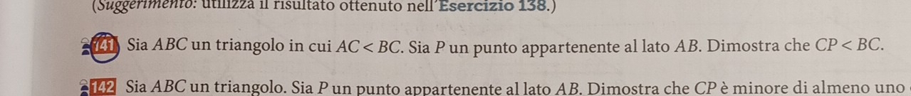 (Suggerimento: utilizza il risultato ottenuto nell´Esercizio 138.) 
L Sia ABC un triangolo in cui AC . Sia P un punto appartenente al lato AB. Dimostra che CP . 
12 Sia ABC un triangolo. Sia P un punto appartenente al lato AB. Dimostra che CP èminore di almeno uno