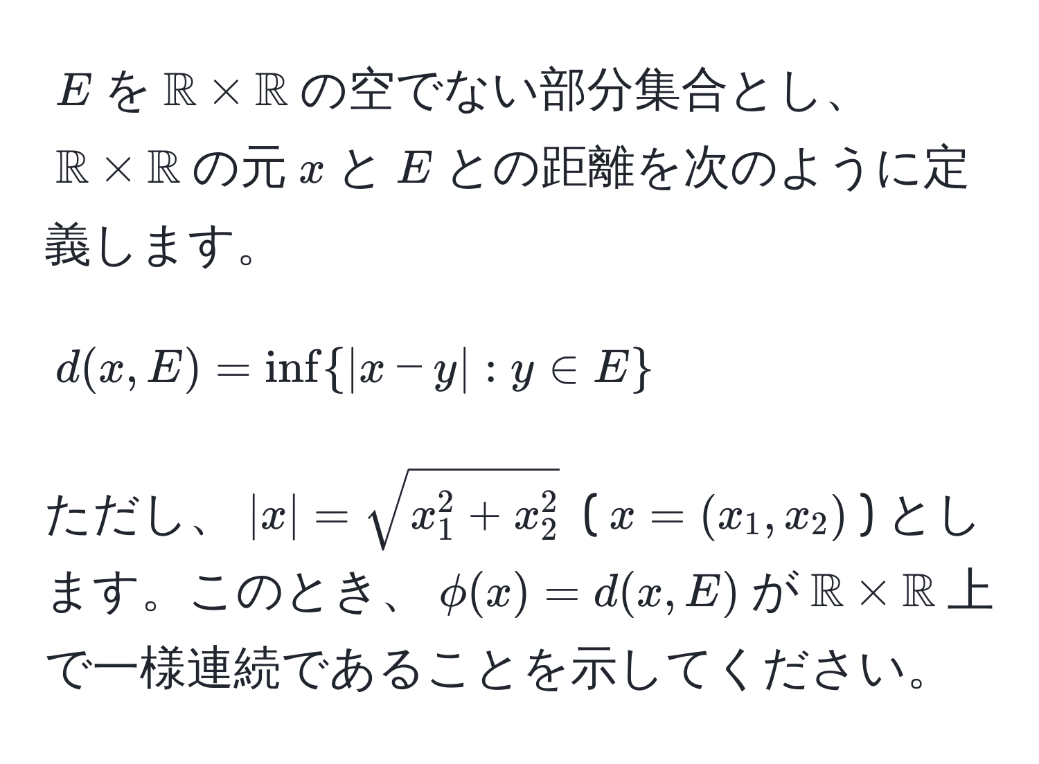 $E$を$mathbbR * mathbbR$の空でない部分集合とし、$mathbbR * mathbbR$の元$x$と$E$との距離を次のように定義します。  
$$d(x,E) = ∈f  |x - y| : y ∈ E $$  
ただし、$|x| = sqrt(x_1^(2 + x_2^2)$ ($x = (x_1, x_2)$) とします。このとき、$phi(x) = d(x,E)$が$mathbbR) * mathbbR$上で一様連続であることを示してください。