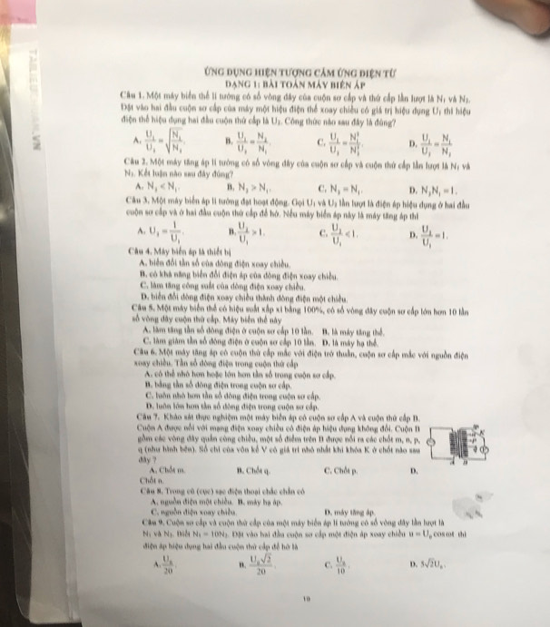 Ứng dụng hiện tượng cảm ứng điện từ
Dang 1: bài toán máy biện áp
Câu 1. Một máy biển thể li tướng có số vòng đây của cuộn sơ cấp và thứ cấp lần lượt là N; và Ns.
Đột vào hai đầu cuộn sơ cấp của máy một hiệu điện thể xoay chiều có giá trị hiệu dụng U: thi hiệu
điện thể hiệu dụng hai đầu cuộn thứ cấp là Uz. Công thức năo sau đây là đùng?
A. frac U_1U_2=sqrt(frac N_1)N_1 B. frac U_1U_2=frac N_2N_1 C. frac U_1U_2=frac (N_1)^2(N_1)^2 D. frac U_1U_1=frac N_1N_1
Câu 2. Một máy tăng áp lí tướng có số vòng đây của cuộn sơ cấp và cuộn thứ cấp lần lượt là N; và
N_1 :  Kết luận nào sau đây đúng?
A. N_1 B. N_1>N_1, C. N_3=N_1. D. N_3N_1=1.
Câu 3. Một máy biển áp li tướng đạt hoạt động. Gọi U_1 và U_1 lần lượt là điện áp hiệu dụng ở hai đầu
cuộn sơ cấp và ở hai đầu cuộn thứ cấp để hớ. Nều máy biển áp này là máy tăng áp thị
A. U_1=frac 1U_1 B frac U_2U_1>1. C. frac U_2U_1<1. D. frac U_2U_1=1.
Câu 4. Máy biển áp là thiết bị
A. biển đổi tần số của đông điện xoay chiều.
B. có khả năng biển đổi điện áp của đòng điện xoay chiều.
C. làm tăng công suất của dòng điện xoay chiều.
D. biển đổi đòng điện xoay chiều thành đòng điện một chiều.
Câu S. Một máy biển thể có hiệu suất xấp xỉ bằng 100%, có số vòng đây cuộn sơ cấp lớn hơn 10 lằn
số vòng đây cuộn thứ cấp. Máy biển thể này
A. làm tăng tần số đòng điện ở cuộn sơ cấp 10 lần. B. là máy tăng thể.
C. làm giám tần số động điện ở cuộn sơ cấp 10 lần. D. là máy hạ thể.
Cầu 6. Một máy tăng áp có cuộn thứ cấp mắc với điện trở thuần, cuộn sơ cấp mắc với nguồn điện
xoay chiều. Tần số đòng điện trong cuộn thứ cấp
A. có thể nhỏ hơn hoặc lớn hơm tần số trong cuộn sơ cấp.
B. bằng tần số đòng điện trong cuộn sơ cấp.
C. luôn nhỏ bơn tần số đòng điện trong cuộn sơ cấp.
D. luôn lớn hơn tần số đông điện trong cuộn sơ cấp.
Câu 7. Kháo sát thực nghiệm một máy biển áp có cuộn sơ cấp A và cuộn thứ cấp B.
Cuộn A được nổi với mạng điện xoay chiều có điện áp hiệu dụng không đổi. Cuộn B
gồm các vòng đây quần cùng chiều, một số điễm trên B được nổi ra các chốt m, n, p,
q (như hình bên). Số chỉ của vôn kể V có giá trí nhỏ nhất khi khóa K ở chốt nào sau
day ?
A. Chốt m. B. Chốt q.
Chốt n. C. Chỗt p. D.
Câu 8. Trong cũ (cục) sạc điện thoại chắc chấn có
A. nguồn điện một chiều. B. máy hạ áp.
C. nguồn điện xoay chiều D. máy tăng áp.
Cầu 9. Cuộn sơ cấp và cuộn thứ cấp của một máy biển áp lí tướng có số vòng đây lần lượt là
N, và N_2 m N_1=10N_1 g. Đặt vào hai đầu cuộn sơ cấp một điện áp xoay chiều u=U cos ot thì
điện áp hiệu dụng hai đầu cuộn thứ cấp để hỡ là
A. frac U_A20 n. frac U_0sqrt(2)20 C. frac U_a10, D. 5sqrt(2)U_a.
10