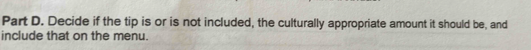 Decide if the tip is or is not included, the culturally appropriate amount it should be, and 
include that on the menu.