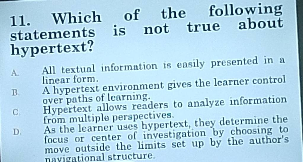 Which of the following
statements is not true about
hypertext?
A. All textual information is easily presented in a
linear form.
B. A hypertext environment gives the learner control
over paths of learning.
C. Hypertext allows readers to analyze information
from multiple perspectives.
D. As the learner uses hypertext, they determine the
focus or center of investigation by choosing to
move outside the limits set up by the author's
navigational structure