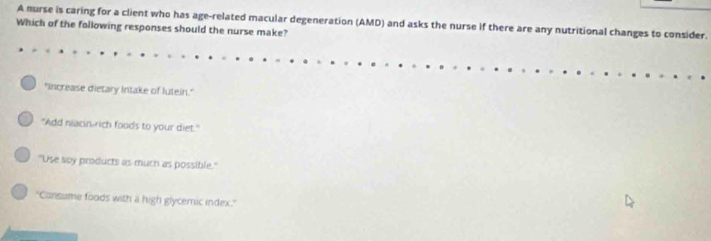 A nurse is caring for a client who has age-related macular degeneration (AMD) and asks the nurse if there are any nutritional changes to consider.
Which of the following responses should the nurse make?
"increase dietary Intake of lutein."
"Add niacin-rich foods to your diet."
"Use soy products as much as possible."
''Consume foods with a high glycemic index.''