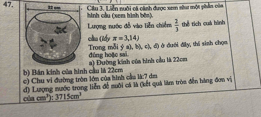 Liễn nuôi cá cảnh được xem như một phần của 
hình cầu (xem hình bên). 
Lượng nước đồ vào liễn chiếm  2/3  thể tích cuả hình 
cầu (lấy π =3,14)
Trong mỗi ya),b),c) d) ở dưới đây, thí sinh chọn 
đúng hoặc sai. 
a) Đường kính của hình cầu là 22cm
b) Bán kính của hình cầu là 22cm
c) Chu vi đường tròn lớn của hình cầu 1a:7dm
d) Lượng nước trong liễn để nuôi cá là (kết quả làm tròn đến hàng đơn vị
ciacm^3) : 3715cm^3