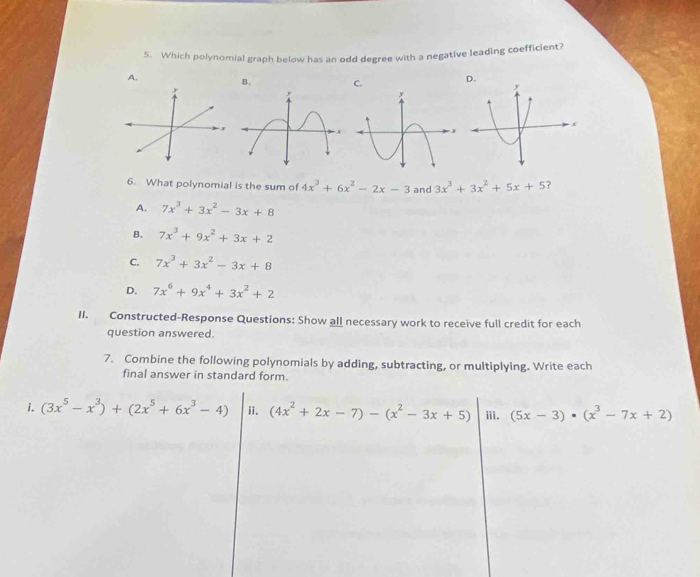 Which polynomial graph below has an odd degree with a negative leading coefficient?
A. B. 
6. What polynomial is the sum of 4x^3+6x^2-2x-3 and 3x^3+3x^2+5x+5 2
A. 7x^3+3x^2-3x+8
B. 7x^3+9x^2+3x+2
C. 7x^3+3x^2-3x+8
D. 7x^6+9x^4+3x^2+2
II. Constructed-Response Questions: Show all necessary work to receive full credit for each
question answered.
7. Combine the following polynomials by adding, subtracting, or multiplying. Write each
final answer in standard form.
i. (3x^5-x^3)+(2x^5+6x^3-4) (4x^2+2x-7)-(x^2-3x+5) ii. ii. (5x-3)· (x^3-7x+2)