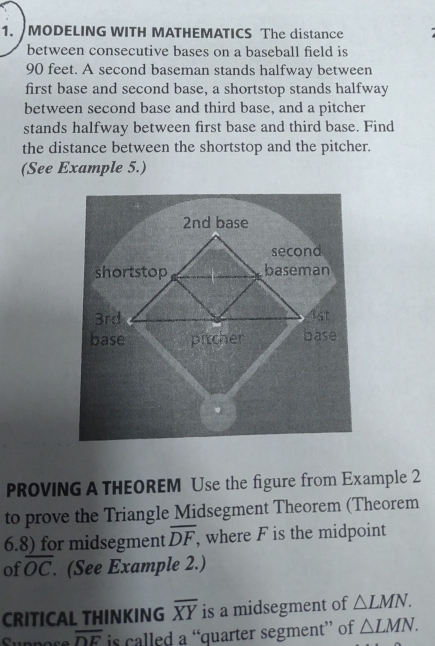 MODELING WITH MATHEMATICS The distance 
between consecutive bases on a baseball field is
90 feet. A second baseman stands halfway between 
first base and second base, a shortstop stands halfway 
between second base and third base, and a pitcher 
stands halfway between first base and third base. Find 
the distance between the shortstop and the pitcher. 
(See Example 5.) 
PROVING A THEOREM Use the figure from Example 2 
to prove the Triangle Midsegment Theorem (Theorem 
6.8) for midsegment overline DF , where F is the midpoint 
of overline OC. (See Example 2.) 
CRITICAL THINKING overline XY is a midsegment of △ LMN.
overline DE is called a “quarter segment” of △ LMN.